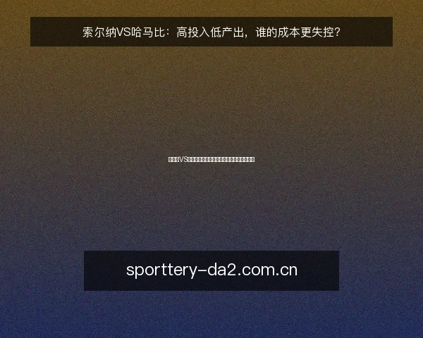 索尔纳VS哈马比:高投入低产出,谁的成本更失控?